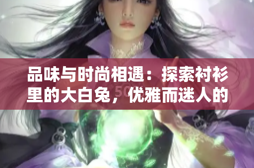 品味与时尚相遇：探索衬衫里的大白兔，优雅而迷人的穿搭选择
