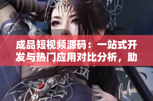 成品短视频源码：一站式开发与热门应用对比分析，助您快速选择最适合的工具