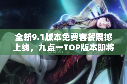 全新9.1版本免费套餐震撼上线，九点一TOP版本即将发布