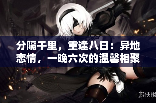 分隔千里，重逢八日：异地恋情，一晚六次的温馨相聚