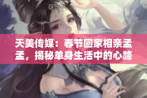 天美传媒：春节回家相亲孟孟，揭秘单身生活中的心路历程与成长