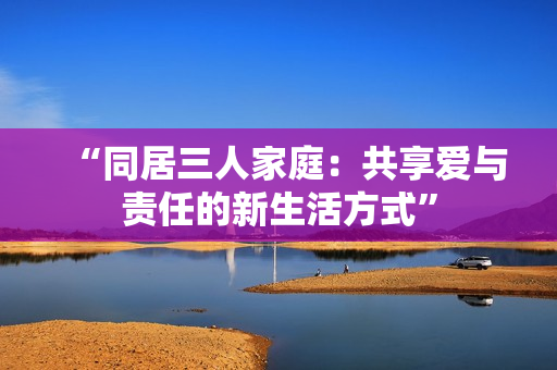 “同居三人家庭：共享爱与责任的新生活方式”