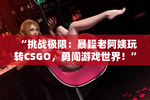 “挑战极限：暴躁老阿姨玩转CSGO，勇闯游戏世界！”