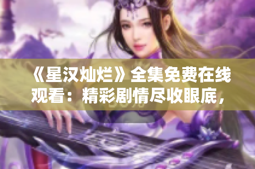 《星汉灿烂》全集免费在线观看：精彩剧情尽收眼底，不容错过的电视剧盛宴