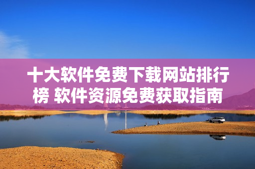 十大软件免费下载网站排行榜 软件资源免费获取指南