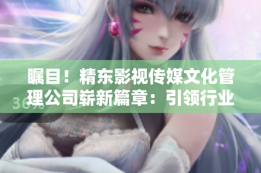瞩目！精东影视传媒文化管理公司崭新篇章：引领行业潮流，探索创新之路
