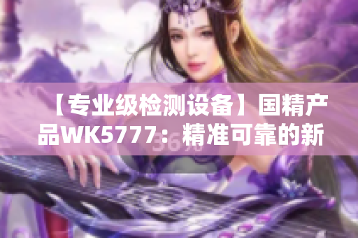 【专业级检测设备】国精产品WK5777：精准可靠的新一代检测利器