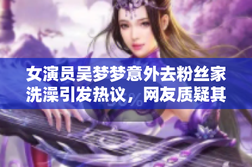 女演员吴梦梦意外去粉丝家洗澡引发热议，网友质疑其行为合理性