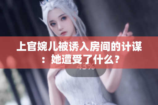 上官婉儿被诱入房间的计谋：她遭受了什么？