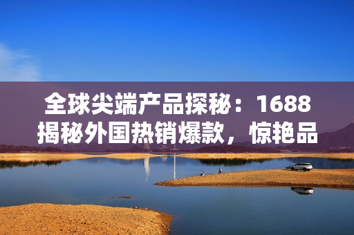 全球尖端产品探秘：1688揭秘外国热销爆款，惊艳品质抢先体验！