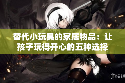 替代小玩具的家居物品：让孩子玩得开心的五种选择