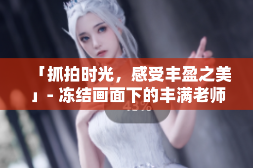 「抓拍时光，感受丰盈之美」- 冻结画面下的丰满老师