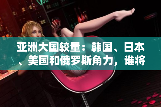 亚洲大国较量：韩国、日本、美国和俄罗斯角力，谁将一统东方？