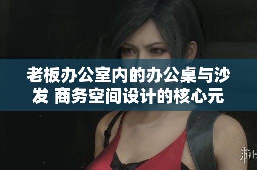 老板办公室内的办公桌与沙发 商务空间设计的核心元素