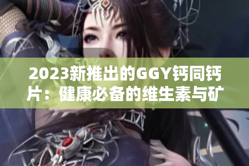 2023新推出的GGY钙同钙片：健康必备的维生素与矿物质组合