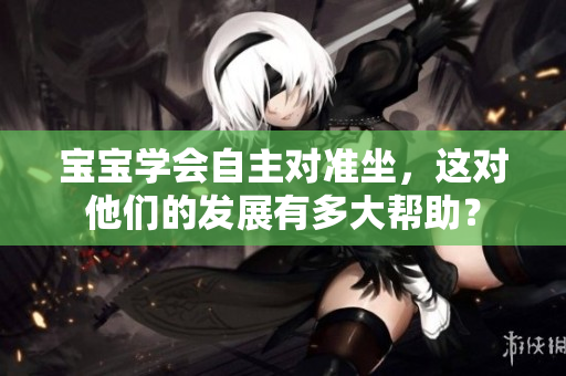 宝宝学会自主对准坐，这对他们的发展有多大帮助？