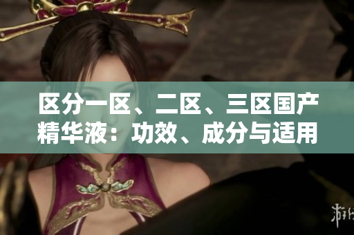 区分一区、二区、三区国产精华液：功效、成分与适用对象大比拼
