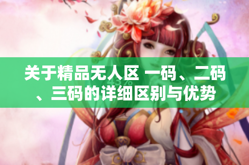 关于精品无人区 一码、二码、三码的详细区别与优势