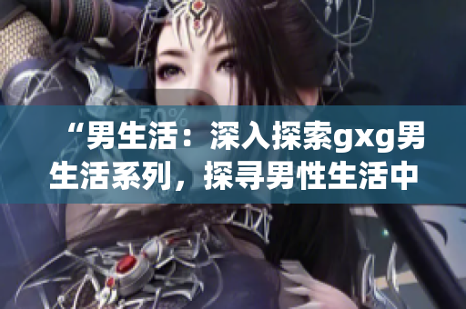 “男生活：深入探索gxg男生活系列，探寻男性生活中的真实故事与挑战”