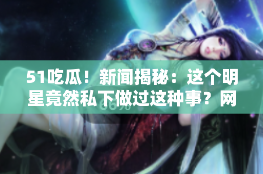 51吃瓜！新闻揭秘：这个明星竟然私下做过这种事？网友直呼太意外！
