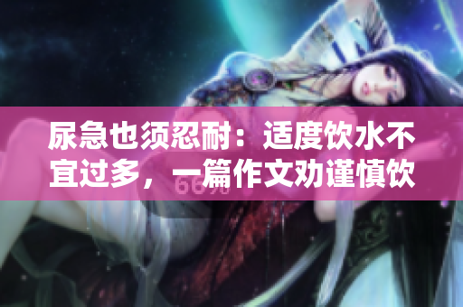 尿急也须忍耐：适度饮水不宜过多，一篇作文劝谨慎饮水。
