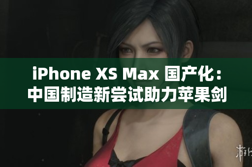 iPhone XS Max 国产化：中国制造新尝试助力苹果剑指高端市场