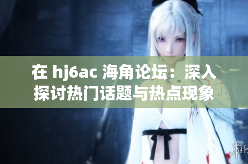 在 hj6ac 海角论坛：深入探讨热门话题与热点现象
