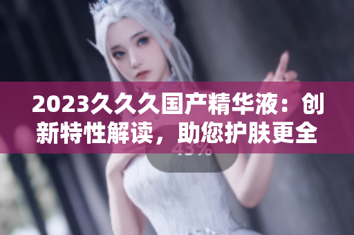 2023久久久国产精华液：创新特性解读，助您护肤更全面