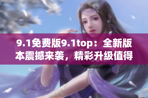 9.1免费版9.1top：全新版本震撼来袭，精彩升级值得期待