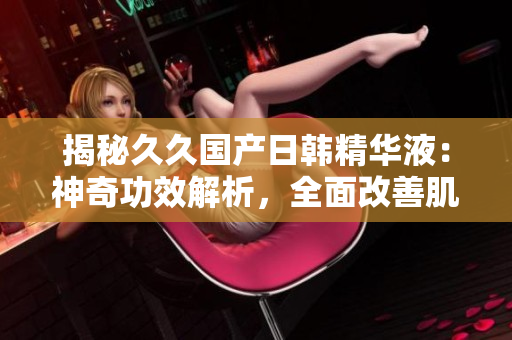 揭秘久久国产日韩精华液：神奇功效解析，全面改善肌肤问题，焕发青春光彩