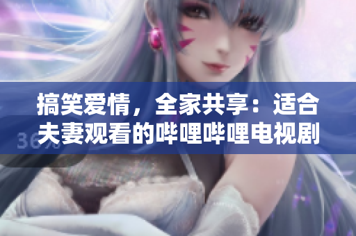 搞笑爱情，全家共享：适合夫妻观看的哔哩哔哩电视剧推荐