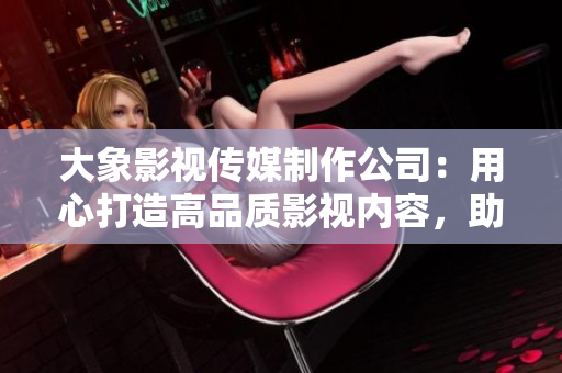 大象影视传媒制作公司：用心打造高品质影视内容，助力中国影视产业发展