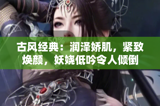 古风经典：润泽娇肌，紧致焕颜，妖娆低吟令人倾倒