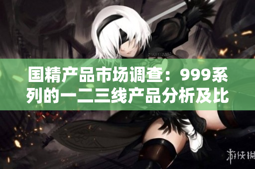 国精产品市场调查：999系列的一二三线产品分析及比较