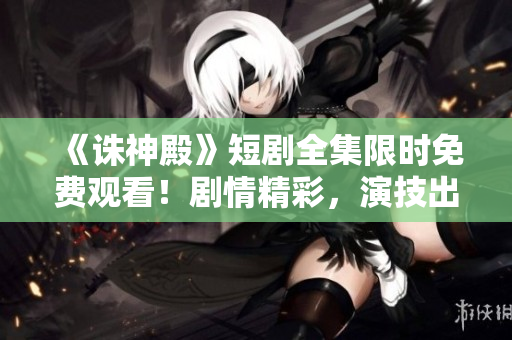 《诛神殿》短剧全集限时免费观看！剧情精彩，演技出众，不容错过！