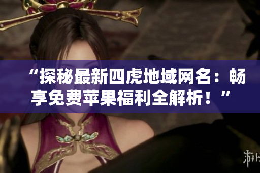 “探秘最新四虎地域网名：畅享免费苹果福利全解析！”