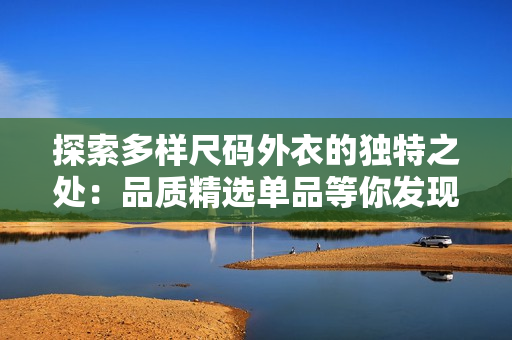 探索多样尺码外衣的独特之处：品质精选单品等你发现