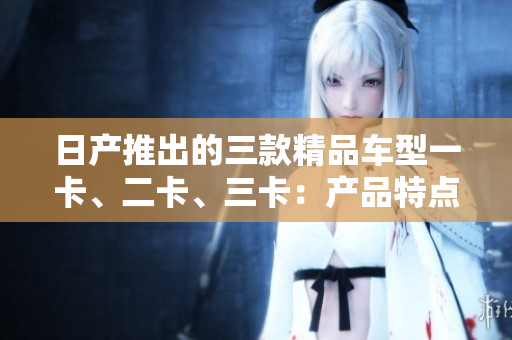 日产推出的三款精品车型一卡、二卡、三卡：产品特点及概述