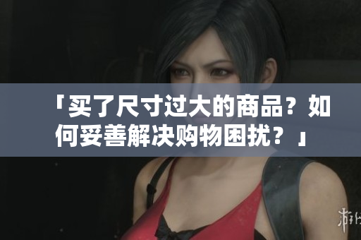「买了尺寸过大的商品？如何妥善解决购物困扰？」