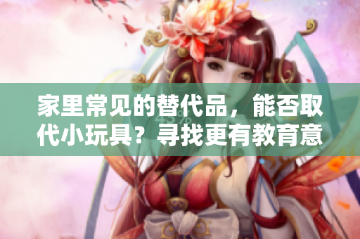 家里常见的替代品，能否取代小玩具？寻找更有教育意义的娱乐选择
