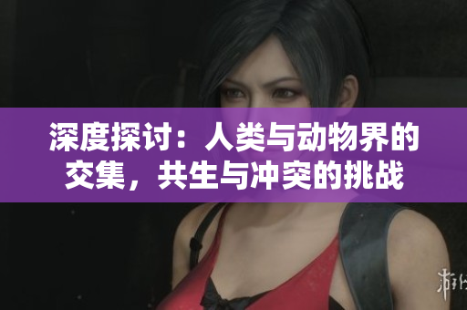 深度探讨：人类与动物界的交集，共生与冲突的挑战