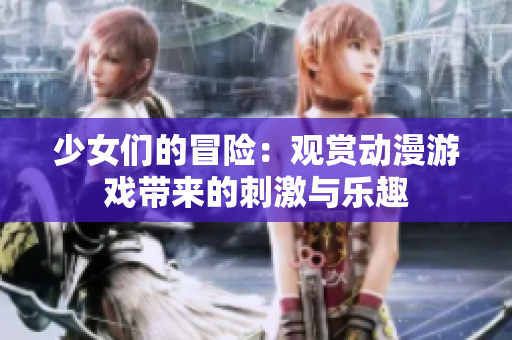 少女们的冒险：观赏动漫游戏带来的刺激与乐趣