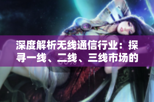 深度解析无线通信行业：探寻一线、二线、三线市场的竞争格局与发展趋势