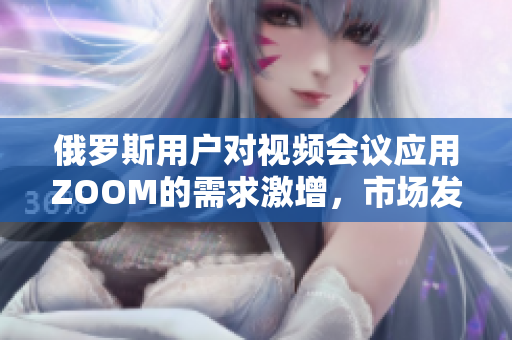 俄罗斯用户对视频会议应用ZOOM的需求激增，市场发展引起广泛关注