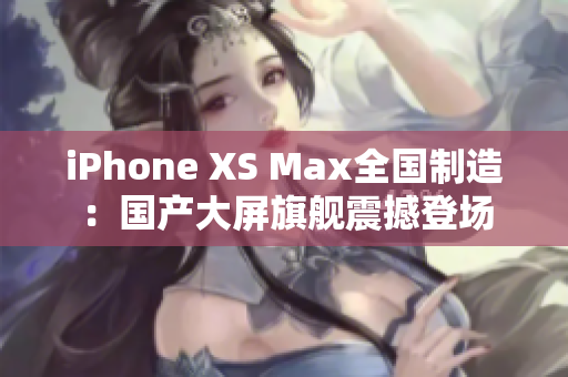 iPhone XS Max全国制造：国产大屏旗舰震撼登场