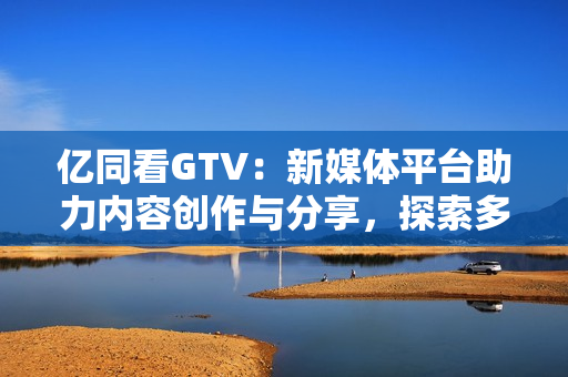 亿同看GTV：新媒体平台助力内容创作与分享，探索多元化视野
