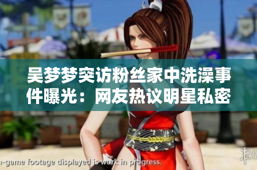 吴梦梦突访粉丝家中洗澡事件曝光：网友热议明星私密生活隐私边界