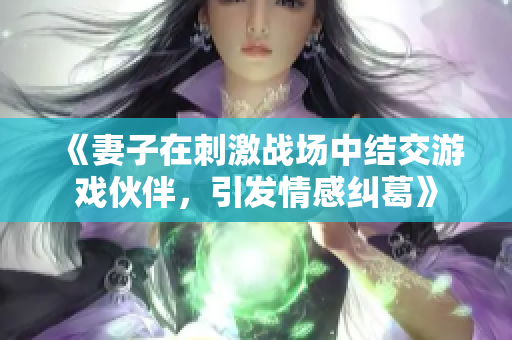 《妻子在刺激战场中结交游戏伙伴，引发情感纠葛》