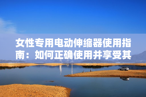 女性专用电动伸缩器使用指南：如何正确使用并享受其功能