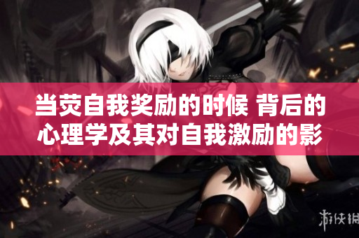 当荧自我奖励的时候 背后的心理学及其对自我激励的影响